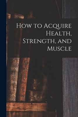 How to Acquire Health, Strength, and Muscle [microform] by Anonymous