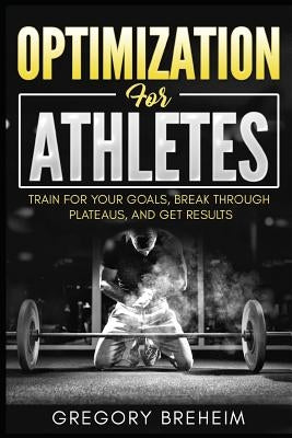 Optimization for Athletes: Break Through Plateaus and Get Results: Weight Training and Nutrition Secrets by Breheim, Gregory
