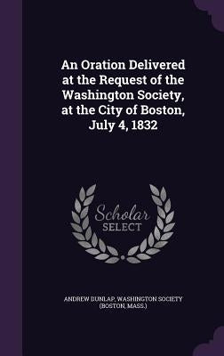 An Oration Delivered at the Request of the Washington Society, at the City of Boston, July 4, 1832 by Dunlap, Andrew