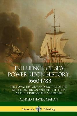 Influence of Sea Power Upon History, 1660-1783: The Naval History and Tactics of the British, American and Dutch Fleets at the Height of the Age of Sa by Mahan, Alfred Thayer
