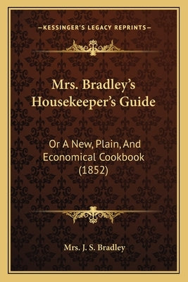 Mrs. Bradley's Housekeeper's Guide: Or A New, Plain, And Economical Cookbook (1852) by Bradley, J. S.