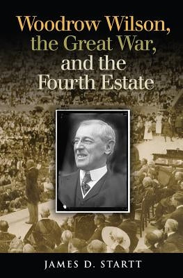 Woodrow Wilson, the Great War, and the Fourth Estate by Startt, James D.