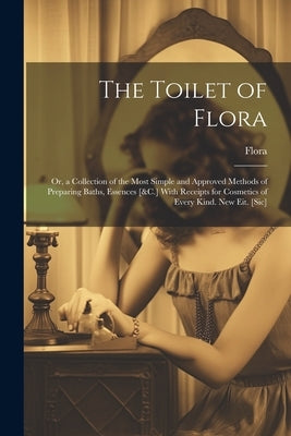 The Toilet of Flora: Or, a Collection of the Most Simple and Approved Methods of Preparing Baths, Essences [&C.] With Receipts for Cosmetic by Flora