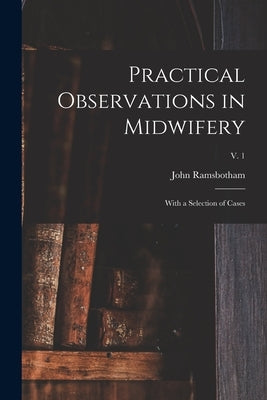 Practical Observations in Midwifery: With a Selection of Cases; v. 1 by Ramsbotham, John