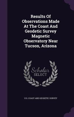 Results Of Observations Made At The Coast And Geodetic Survey Magnetic Observatory Near Tucson, Arizona by U. S. Coast and Geodetic Survey