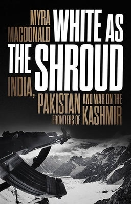 White as the Shroud: India, Pakistan and War on the Frontiers of Kashmir by MacDonald, Myra