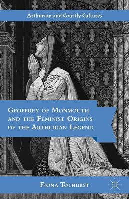 Geoffrey of Monmouth and the Feminist Origins of the Arthurian Legend by Tolhurst, F.