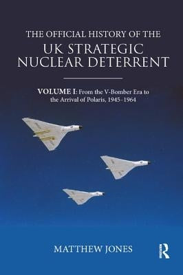The Official History of the UK Strategic Nuclear Deterrent: Volume I: From the V-Bomber Era to the Arrival of Polaris, 1945-1964 by Jones, Matthew