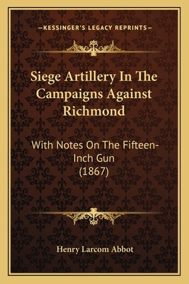 Siege Artillery In The Campaigns Against Richmond: With Notes On The Fifteen-Inch Gun (1867) by Abbot, Henry Larcom
