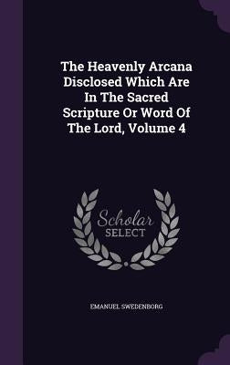 The Heavenly Arcana Disclosed Which Are In The Sacred Scripture Or Word Of The Lord, Volume 4 by Swedenborg, Emanuel