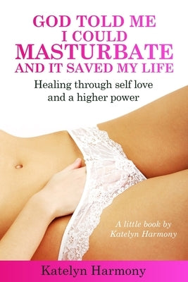 God Told Me I Could Masturbate, And It Saved My Life: Healing through self-love and a higher power by Harmony, Katelyn