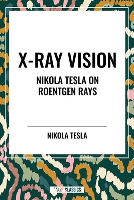 X-Ray Vision: Nikola Tesla on Roentgen Rays by Tesla, Nikola