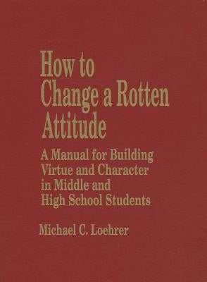How to Change a Rotten Attitude: A Manual for Building Virtue and Character in Middle and High School Students by Loehrer, Michael C.