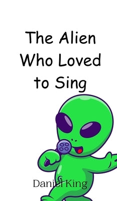 The Alien Who Loved to Sing by King, Daniel
