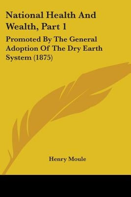 National Health And Wealth, Part 1: Promoted By The General Adoption Of The Dry Earth System (1875) by Moule, Henry