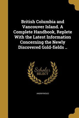 British Columbia and Vancouver Island. A Complete Handbook, Replete With the Latest Information Concerning the Newly Discovered Gold-fields .. by Anonymous