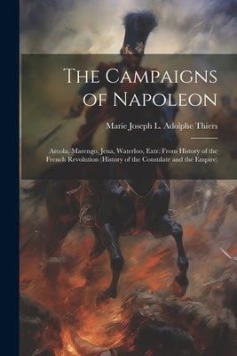 The Campaigns of Napoleon: Arcola, Marengo, Jena, Waterloo, Extr. From History of the French Revolution (History of the Consulate and the Empire) by Thiers, Marie Joseph L. Adolphe