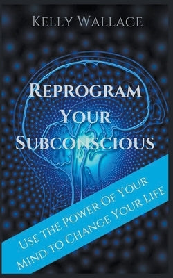Reprogram Your Subconscious - Use The Power Of Your Mind To Change Your Life by Wallace, Kelly