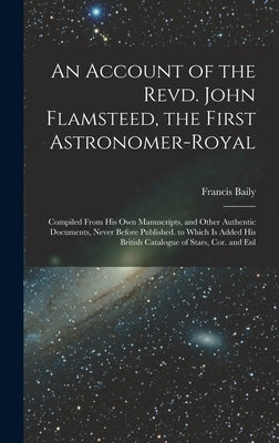 An Account of the Revd. John Flamsteed, the First Astronomer-Royal: Compiled From His Own Manuscripts, and Other Authentic Documents, Never Before Pub by Baily, Francis