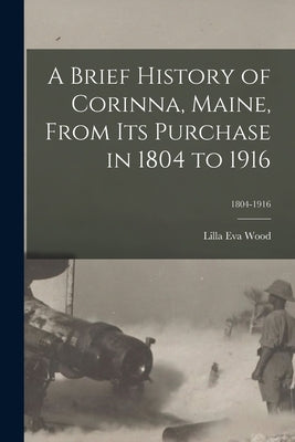 A Brief History of Corinna, Maine, From Its Purchase in 1804 to 1916; 1804-1916 by Wood, Lilla Eva