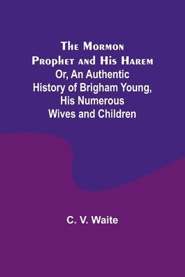The Mormon Prophet and His Harem; Or, An Authentic History of Brigham Young, His Numerous Wives and Children by Waite, C. V.