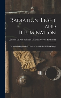 Radiation, Light and Illumination: A Series of Engineering Lectures Delivered at Union College by Proteus Steinmetz, Joseph Le Roy Hayd
