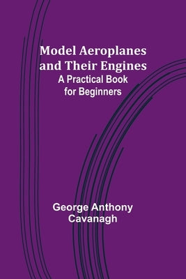 Model Aeroplanes and Their Engines: A Practical Book for Beginners by Cavanagh, George Anthony