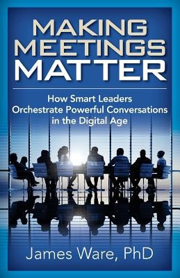 Making Meetings Matter: How Smart Leaders Orchestrate Powerful Conversations in the Digital Age by Ware Phd, James