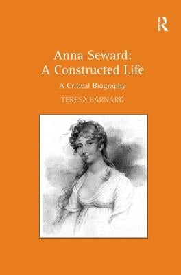 Anna Seward: A Constructed Life: A Critical Biography by Barnard, Teresa