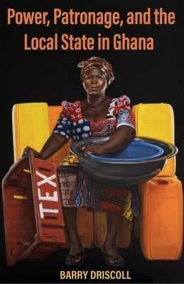 Power, Patronage, and the Local State in Ghana by Driscoll, Barry