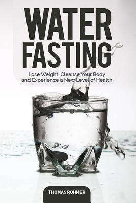 Water Fasting: Lose Weight, Cleanse Your Body, and Experience a New Level of Health by Rohmer, Thomas