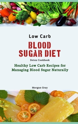 Low Carb Blood Sugar Diet Detox Cookbook: Healthy Low Carb Recipes for Managing Blood Sugar Naturally by Gray, Morgan