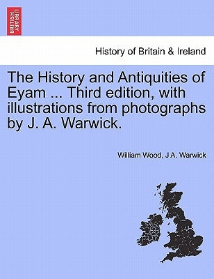The History and Antiquities of Eyam ... Third Edition, with Illustrations from Photographs by J. A. Warwick. by Wood, William