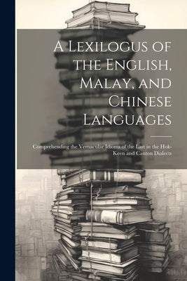 A Lexilogus of the English, Malay, and Chinese Languages: Comprehending the Vernacular Idioms of the Last in the Hok-keen and Canton Dialects by Anonymous