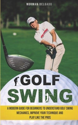 Golf Swing: A Modern Guide for Beginners to Understand Golf Swing Mechanics, Improve Your Technique and Play Like the Pros by Delgado, Norman