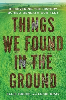 Things We Found in the Ground: Discovering the History Buried Beneath Our Feet by Bruce, Ellie