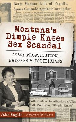 Montana's Dimple Knees Sex Scandal: 1960s Prostitution, Payoffs and Politicians by Kuglin, John