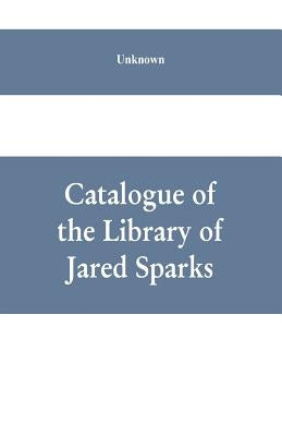 Catalogue of the Library of Jared Sparks; with a list of the historical manuscipts collected by him and now deposited in the library of harvard Univer by Unknown