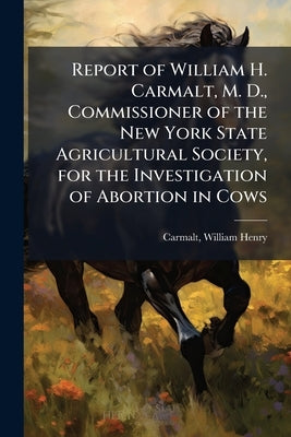 Report of William H. Carmalt, M. D., Commissioner of the New York State Agricultural Society, for the Investigation of Abortion in Cows by Carmalt, William Henry 1836- [From Old