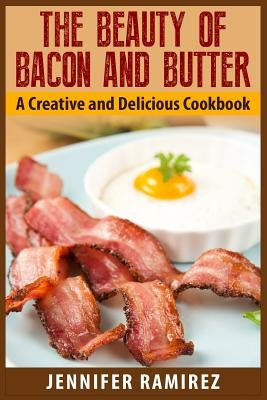 The Beauty of Bacon and Butter: A Creative and Delicious Cookbook by Ramirez, Jennifer