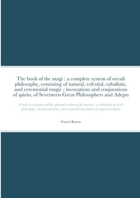 The book of the magi: a complete system of occult philosophy, consisting of natural, celestial, cabalistic, and ceremonial magic; invocation by Barrett, Francis