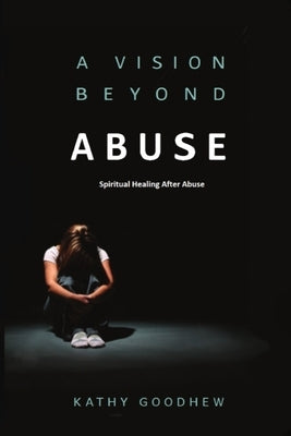 A Vision Beyond Abuse: Spiritual Healing After Abuse by Goodhew, Kathy