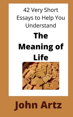 The Meaning of Life: 42 Very Short Essays to Help You Think, Just a Little More Deeply, About the Meaning of Life by Artz, John M.