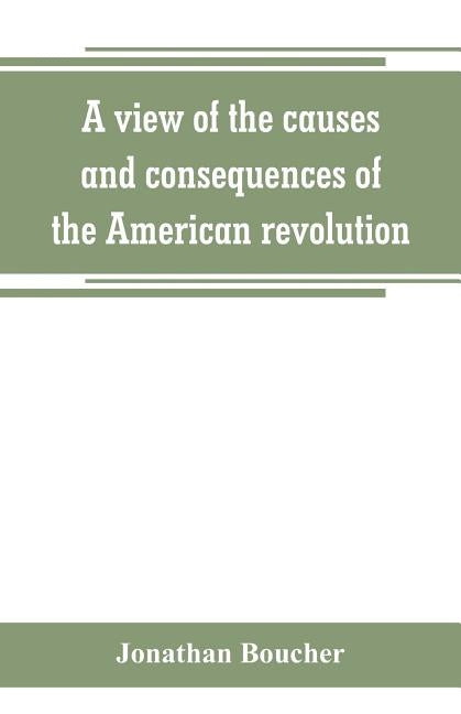 A view of the causes and consequences of the American revolution; in thirteen discourses, preached in North America between the years 1763 and 1775: w by Boucher, Jonathan