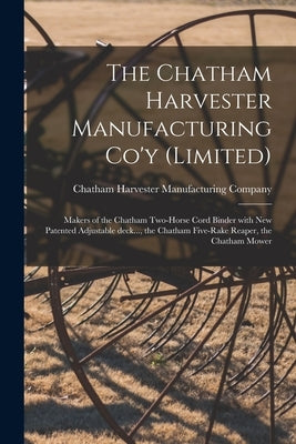 The Chatham Harvester Manufacturing Co'y (limited) [microform]: Makers of the Chatham Two-horse Cord Binder With New Patented Adjustable Deck..., the by Chatham Harvester Manufacturing Company