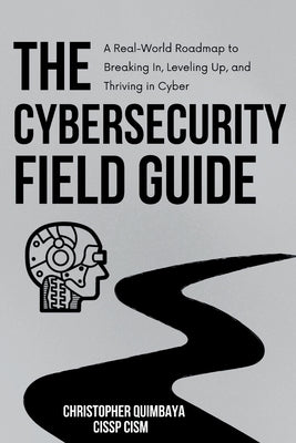 The Cybersecurity Field guide: A Real-World Roadmap to Breaking In, Leveling Up, and Thriving in Cyber by Quimbaya, Christopher