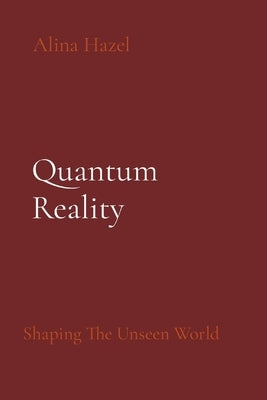Quantum Reality: Shaping The Unseen World by Hazel, Alina