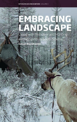 Embracing Landscape: Living with Reindeer and Hunting Among Spirits in South Siberia by Küçüküstel, Selcen