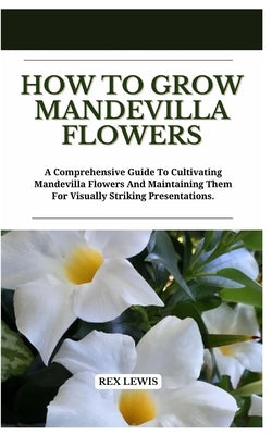 How to Grow Mandevilla Flowers: A Comprehensive Guide To Cultivating Mandevilla Flowers And Maintaining Them For Visually Striking Presentations. by Lewis, Rex