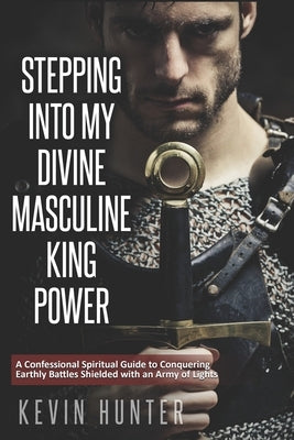 Stepping Into My Divine Masculine King Power: A Warrior of Light's Confessional Spiritual Guide to Boldly Driving Through Struggles with an Army of Sp by Hunter, Kevin